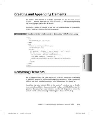 Manipulating
Documents
with
the
DOM
0005390149.INDD 325 Trim size: 7.375 in × 9.25 in June 11, 2022 3:08 PM
CHAPTER 10 Manipulating Documents with the DOM 325
Creating and Appending Elements
To create a new element in an HTML document, use the document.create
Element() method. When you use createElement(), a new beginning and end
tag of the type you specify will be created.
Listing 10-8 shows an example of how you can use this method to dynamically
create a list in an HTML document from an array.
LISTING 10-8: Using document.createElement() to Generate a Table from an Array
html
head
titleGenerating a list/title
/head
body
h1Here are some types of balls/h1
ul id=ballList/ul
script
let typeOfBall = ['basket', 'base', 'soccer', 'foot', 'hand'];
for (let i = 0; i  typeOfBall.length; i++) {
let listElement = document.createElement('li');
listElement.innerHTML = typeOfBall[i];
document.getElementById('ballList').appendChild(listElement);
}
/script
/body
/html
Removing Elements
For all the great things that it lets you do with HTML documents, the HTML DOM
is not highly regarded by professional JavaScript programmers. It has a number of
oddities and tends to make some things more difficult than they should be.
One of the big faults with the DOM is that it doesn’t provide a way to directly
remove an element from a document. Instead, you have to tell the DOM to find the
parent of the element you want to remove and then tell the parent to remove its
child. It sounds a little confusing, but Listing 10-9 should clear it all up.
 