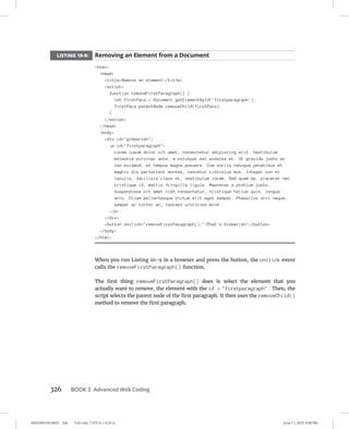 0005390149.INDD 326 Trim size: 7.375 in × 9.25 in June 11, 2022 3:08 PM
326 BOOK 3 Advanced Web Coding
LISTING 10-9: Removing an Element from a Document
html
head
titleRemove an element/title
script
function removeFirstParagraph() {
let firstPara = document.getElementById('firstparagraph');
firstPara.parentNode.removeChild(firstPara);
}
/script
/head
body
div id=gibberish
p id=firstparagraph
Lorem ipsum dolor sit amet, consectetur adipiscing elit. Vestibulum
molestie pulvinar ante, a volutpat est sodales et. Ut gravida justo ac
leo euismod, et tempus magna posuere. Cum sociis natoque penatibus et
magnis dis parturient montes, nascetur ridiculus mus. Integer non mi
iaculis, facilisis risus et, vestibulum lorem. Sed quam ex, placerat nec
tristique id, mattis fringilla ligula. Maecenas a pretium justo.
Suspendisse sit amet nibh consectetur, tristique tellus quis, congue
arcu. Etiam pellentesque dictum elit eget semper. Phasellus orci neque,
semper ac tortor ac, laoreet ultricies enim.
/p
/div
button onclick=removeFirstParagraph();That's Gibberish!/button
/body
/html
When you run Listing 10-9 in a browser and press the button, the onclick event
calls the removeFirstParagraph() function.
The first thing removeFirstParagraph() does is select the element that you
­
actually want to remove, the element with the id = firstparagraph. Then, the
script selects the parent node of the first paragraph. It then uses the removeChild()
method to remove the first paragraph.
 