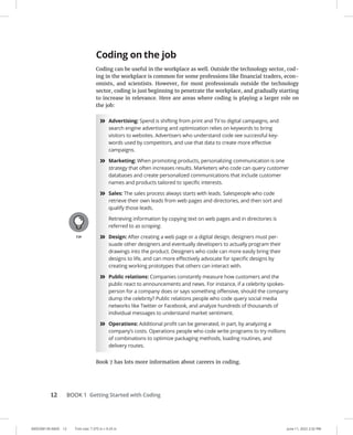 0005390130.INDD 12 Trim size: 7.375 in × 9.25 in June 11, 2022 2:32 PM
12 BOOK 1 Getting Started with Coding
Coding on the job
Coding can be useful in the workplace as well. Outside the technology sector, cod-
ing in the workplace is common for some professions like financial traders, econ-
omists, and scientists. However, for most professionals outside the technology
sector, coding is just beginning to penetrate the workplace, and gradually starting
to increase in relevance. Here are areas where coding is playing a larger role on
the job:
»
» Advertising: Spend is shifting from print and TV to digital campaigns, and
search engine advertising and optimization relies on keywords to bring
visitors to websites. Advertisers who understand code see successful key-
words used by competitors, and use that data to create more effective
campaigns.
»
» Marketing: When promoting products, personalizing communication is one
strategy that often increases results. Marketers who code can query customer
databases and create personalized communications that include customer
names and products tailored to specific interests.
»
» Sales: The sales process always starts with leads. Salespeople who code
retrieve their own leads from web pages and directories, and then sort and
qualify those leads.
Retrieving information by copying text on web pages and in directories is
referred to as scraping.
»
» Design: After creating a web page or a digital design, designers must per-
suade other designers and eventually developers to actually program their
drawings into the product. Designers who code can more easily bring their
designs to life, and can more effectively advocate for specific designs by
creating working prototypes that others can interact with.
»
» Public relations: Companies constantly measure how customers and the
public react to announcements and news. For instance, if a celebrity spokes-
person for a company does or says something offensive, should the company
dump the celebrity? Public relations people who code query social media
networks like Twitter or Facebook, and analyze hundreds of thousands of
individual messages to understand market sentiment.
»
» Operations: Additional profit can be generated, in part, by analyzing a
company’s costs. Operations people who code write programs to try millions
of combinations to optimize packaging methods, loading routines, and
delivery routes.
Book 7 has lots more information about careers in coding.
 