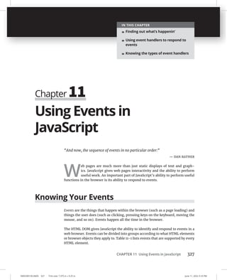 CHAPTER 11 Using Events in JavaScript 327
0005390150.INDD 327 Trim size: 7.375 in × 9.25 in June 11, 2022 3:10 PM
Using Events in
JavaScript
“And now, the sequence of events in no particular order:”
— DAN RATHER
W
eb pages are much more than just static displays of text and graph-
ics. JavaScript gives web pages interactivity and the ability to perform
useful work. An important part of JavaScript’s ability to perform useful
functions in the browser is its ability to respond to events.
Knowing Your Events
Events are the things that happen within the browser (such as a page loading) and
things the user does (such as clicking, pressing keys on the keyboard, moving the
mouse, and so on). Events happen all the time in the browser.
The HTML DOM gives JavaScript the ability to identify and respond to events in a
web browser. Events can be divided into groups according to what HTML elements
or browser objects they apply to. Table 11-1 lists events that are supported by every
HTML element.
Chapter 11
IN THIS CHAPTER
» Finding out what’s happenin’
» Using event handlers to respond to
events
» Knowing the types of event handlers
 