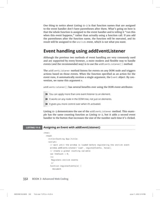 0005390150.INDD 332 Trim size: 7.375 in × 9.25 in June 11, 2022 3:10 PM
332 BOOK 3 Advanced Web Coding
One thing to notice about Listing 11-2 is that function names that are assigned
to the event handler don’t have parentheses after them. What’s going on here is
that the whole function is assigned to the event handler and is telling it “run this
when this event happens,” rather than actually using a function call. If you add
the parentheses after the function name, the function will be executed, and its
result will be assigned to the onclick event, which is not what you want.
Event handling using addEventListener
Although the previous two methods of event handling are very commonly used
and are supported by every browser, a more modern and flexible way to handle
events (and the recommended way) is to use the addEventListener() method.
The addEventListener method listens for events on any DOM node and triggers
actions based on those events. When the function specified as an action for the
event runs, it automatically receives a single argument, the Event object. By con-
vention, we name this argument e.
addEventListener() has several benefits over using the DOM event attributes:
»
» You can apply more than one event listener to an element.
»
» It works on any node in the DOM tree, not just on elements.
»
» It gives you more control over when it’s activated.
Listing 11-3 demonstrates the use of the addEventListener method. This exam-
ple has the same counting function as Listing 11-2, but it adds a second event
handler to the button that increases the size of the number each time it’s clicked.
LISTING 11-3: Assigning an Event with addEventListener()
html
head
titleCounting App/title
script
// wait until the window is loaded before registering the onclick event
window.addEventListener('load', registerEvents, false);
// create a global counting variable
var theCount = 0;
/**
Registers onclick events
*/
function registerEvents(e) {
document
 