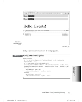 Using
Events
in
JavaScript
0005390150.INDD 337 Trim size: 7.375 in × 9.25 in June 11, 2022 3:10 PM
CHAPTER 11 Using Events in JavaScript 337
Listing 11-5 demonstrates how to turn off event propagation.
LISTING 11-5: Turning Off Event Propagation
function load(e) {
if (!e) var e = window.event; // set cancelBubble for IE 8 and earlier
e.cancelBubble = true;
if (e.stopPropagation) e.stopPropagation();
document.getElementById('capTitle').addEventListener('click', makeTiny, true);
document.getElementById('capEvent').addEventListener('click', makeHuge, true);
document
.getElementById('bubTitle')
.addEventListener('click', makeTiny, false);
document
.getElementById('bubEvent')
.addEventListener('click', makeHuge, false);
}
FIGURE 11-3:
Handling nested
events.
© John Wiley  Sons
 