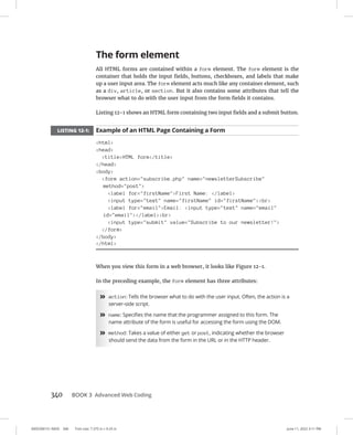 0005390151.INDD 340 Trim size: 7.375 in × 9.25 in June 11, 2022 3:11 PM
340 BOOK 3 Advanced Web Coding
The form element
All HTML forms are contained within a form element. The form element is the
container that holds the input fields, buttons, checkboxes, and labels that make
up a user input area. The form element acts much like any container element, such
as a div, article, or section. But it also contains some attributes that tell the
browser what to do with the user input from the form fields it contains.
Listing 12-1 shows an HTML form containing two input fields and a submit button.
LISTING 12-1: Example of an HTML Page Containing a Form
html
head
titleHTML form/title
/head
body
form action=subscribe.php name=newsletterSubscribe
method=post
label for=firstNameFirst Name: /label
input type=text name=firstName id=firstNamebr
label for=emailEmail: input type=text name=email
id=email/labelbr
input type=submit value=Subscribe to our newsletter!
/form
/body
/html
When you view this form in a web browser, it looks like Figure 12-1.
In the preceding example, the form element has three attributes:
»
» action: Tells the browser what to do with the user input. Often, the action is a
server-side script.
»
» name: Specifies the name that the programmer assigned to this form. The
name attribute of the form is useful for accessing the form using the DOM.
»
» method: Takes a value of either get or post, indicating whether the browser
should send the data from the form in the URL or in the HTTP header.
 