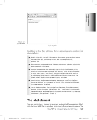 Integrating
Input
and
Output
0005390151.INDD 341 Trim size: 7.375 in × 9.25 in June 11, 2022 3:11 PM
CHAPTER 12 Integrating Input and Output 341
In addition to these three attributes, the form element can also contain several
other attributes:
»
» accept-charset: Indicates the character sets that the server accepts. Unless
you’re working with multilingual content, you can safely leave this
attribute out.
»
» autocomplete: Indicates whether the input elements of the form should use
autocomplete in the browser.
»
» enctype: Indicates the type of content that the form should submit to the
server. For forms that are submitting only text data to the server, this should
be set to text/html. If your form is submitting a file to the server (such as
an uploaded graphic), the enctype should be multipart/form-data. The
default value is application/x-www-form-urlencoded.
»
» novalidate: A Boolean value indicating whether the input from the form
should be validated by the browser on submit. If this attribute isn’t specified,
forms are validated by default.
»
» target: Indicates where the response from the server should be displayed
after the form is submitted. The default (_self) is to open the response in
the same browser window where the form was. Another option is to open the
response in a new window (_blank).
The label element
You can use the label element to associate an input field’s description (label)
with the input field. The for attribute of the label element takes the value of the
FIGURE 12-1:
An HTML form.
© John Wiley  Sons
 
