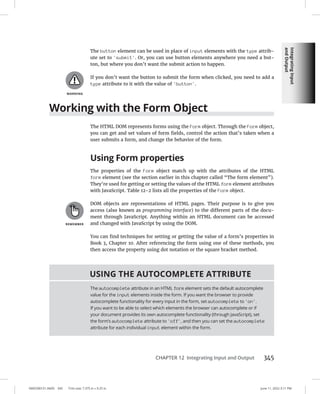Integrating
Input
and
Output
0005390151.INDD 345 Trim size: 7.375 in × 9.25 in June 11, 2022 3:11 PM
CHAPTER 12 Integrating Input and Output 345
The button element can be used in place of input elements with the type attrib-
ute set to 'submit'. Or, you can use button elements anywhere you need a but-
ton, but where you don’t want the submit action to happen.
If you don’t want the button to submit the form when clicked, you need to add a
type attribute to it with the value of 'button'.
Working with the Form Object
The HTML DOM represents forms using the Form object. Through the Form object,
you can get and set values of form fields, control the action that’s taken when a
user submits a form, and change the behavior of the form.
Using Form properties
The properties of the Form object match up with the attributes of the HTML
form element (see the section earlier in this chapter called “The form element”).
They’re used for getting or setting the values of the HTML form element attributes
with JavaScript. Table 12-2 lists all the properties of the Form object.
DOM objects are representations of HTML pages. Their purpose is to give you
access (also known as programming interface) to the different parts of the docu-
ment through JavaScript. Anything within an HTML document can be accessed
and changed with JavaScript by using the DOM.
You can find techniques for setting or getting the value of a form’s properties in
Book 3, Chapter 10. After referencing the form using one of these methods, you
then access the property using dot notation or the square bracket method.
USING THE AUTOCOMPLETE ATTRIBUTE
The autocomplete attribute in an HTML form element sets the default autocomplete
value for the input elements inside the form. If you want the browser to provide
autocomplete functionality for every input in the form, set autocomplete to 'on'.
If you want to be able to select which elements the browser can autocomplete or if
your document provides its own autocomplete functionality (through JavaScript), set
the form’s autocomplete attribute to 'off', and then you can set the autocomplete
attribute for each individual input element within the form.
 