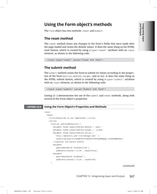 Integrating
Input
and
Output
0005390151.INDD 347 Trim size: 7.375 in × 9.25 in June 11, 2022 3:11 PM
CHAPTER 12 Integrating Input and Output 347
Using the Form object’s methods
The Form object has two methods: reset and submit.
The reset method
The reset method clears any changes to the form’s fields that were made after
the page loaded and resets the default values. It does the same thing as the HTML
reset button, which is created by using a type=reset attribute with an input
element, as shown in the following code:
input type=reset value=Clear the form
The submit method
The submit method causes the form to submit its values according to the proper-
ties of the form (action, method, target, and so on). It does the same thing as
the HTML submit button, which is created by using a type=submit attribute
with an input element, as shown in the following code:
input type=submit value=Submit the form
Listing 12-3 demonstrates the use of the submit and reset methods, along with
several of the Form object’s properties.
LISTING 12-3: Using the Form Object’s Properties and Methods
html
head
titleSubscribe to our newsletter!/title
script
function setFormDefaults() {
document.forms.subscribeForm.method = 'post';
document.forms.subscribeForm.target = '_blank';
document.forms.subscribeForm.action =
'http://watzthis.us9.list-manage.com/' +
'subscribe/post?u=1e6d8741f7db587af747ec056amp;id=663906e3ba';
//register the button events
document
.getElementById('btnSubscribe')
.addEventListener('click', submitForm);
document
.getElementById('btnReset')
.addEventListener('click', resetForm);
}
(continued)
 