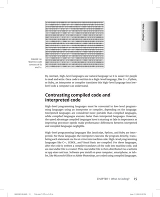 What
Is
Coding?
0005390130.INDD 15 Trim size: 7.375 in × 9.25 in June 11, 2022 2:32 PM
CHAPTER 1 What Is Coding? 15
By contrast, high-level languages use natural language so it is easier for people
to read and write. Once code is written in a high-level language, like C++, Python,
or Ruby, an interpreter or compiler translates this high-level language into low-
level code a computer can understand.
Contrasting compiled code and
interpreted code
High-level programming languages must be converted to low-level program-
ming languages using an interpreter or compiler, depending on the language.
Interpreted languages are considered more portable than compiled languages,
while compiled languages execute faster than interpreted languages. However,
the speed advantage compiled languages have is starting to fade in importance as
improving processor speeds make performance differences between interpreted
and compiled languages negligible.
High-level programming languages like JavaScript, Python, and Ruby are inter-
preted. For these languages the interpreter executes the program directly, trans-
lating each statement one line at a time into machine code. High-level programming
languages like C++, COBOL, and Visual Basic are compiled. For these languages,
after the code is written a compiler translates all the code into machine code, and
an executable file is created. This executable file is then distributed via a website
or app store and run. Software you install on your computer, smartphone, or tab-
let, like Microsoft Office or Adobe Photoshop, are coded using compiled languages.
FIGURE 1-4:
Machine code
consists of 0s
and 1s.
 