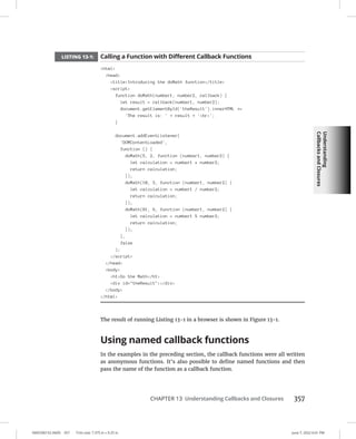 Understanding
Callbacks
and
Closures
0005390152.INDD 357 Trim size: 7.375 in × 9.25 in June 7, 2022 6:01 PM
CHAPTER 13 Understanding Callbacks and Closures 357
LISTING 13-1: Calling a Function with Different Callback Functions
html
head
titleIntroducing the doMath function/title
script
function doMath(number1, number2, callback) {
let result = callback(number1, number2);
document.getElementById('theResult').innerHTML +=
'The result is: ' + result + 'br';
}
document.addEventListener(
'DOMContentLoaded',
function () {
doMath(5, 2, function (number1, number2) {
let calculation = number1 * number2;
return calculation;
});
doMath(10, 3, function (number1, number2) {
let calculation = number1 / number2;
return calculation;
});
doMath(81, 9, function (number1, number2) {
let calculation = number1 % number2;
return calculation;
});
},
false
);
/script
/head
body
h1Do the Math/h1
div id=theResult/div
/body
/html
The result of running Listing 13-1 in a browser is shown in Figure 13-1.
Using named callback functions
In the examples in the preceding section, the callback functions were all written
as anonymous functions. It’s also possible to define named functions and then
pass the name of the function as a callback function.
 