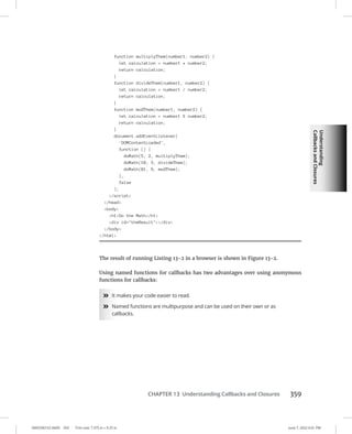 Understanding
Callbacks
and
Closures
0005390152.INDD 359 Trim size: 7.375 in × 9.25 in June 7, 2022 6:01 PM
CHAPTER 13 Understanding Callbacks and Closures 359
function multiplyThem(number1, number2) {
let calculation = number1 * number2;
return calculation;
}
function divideThem(number1, number2) {
let calculation = number1 / number2;
return calculation;
}
function modThem(number1, number2) {
let calculation = number1 % number2;
return calculation;
}
document.addEventListener(
'DOMContentLoaded',
function () {
doMath(5, 2, multiplyThem);
doMath(10, 3, divideThem);
doMath(81, 9, modThem);
},
false
);
/script
/head
body
h1Do the Math/h1
div id=theResult/div
/body
/html
The result of running Listing 13-2 in a browser is shown in Figure 13-2.
Using named functions for callbacks has two advantages over using anonymous
functions for callbacks:
»
» It makes your code easier to read.
»
» Named functions are multipurpose and can be used on their own or as
callbacks.
 