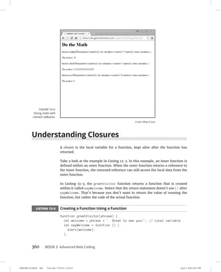 0005390152.INDD 360 Trim size: 7.375 in × 9.25 in June 7, 2022 6:01 PM
360 BOOK 3 Advanced Web Coding
Understanding Closures
A closure is the local variable for a function, kept alive after the function has
returned.
Take a look at the example in Listing 13-3. In this example, an inner function is
defined within an outer function. When the outer function returns a reference to
the inner function, the returned reference can still access the local data from the
outer function.
In Listing 13-3, the greetVisitor function returns a function that is created
within it called sayWelcome. Notice that the return statement doesn’t use () after
sayWelcome. That’s because you don’t want to return the value of running the
function, but rather the code of the actual function.
LISTING 13-3: Creating a Function Using a Function
function greetVisitor(phrase) {
let welcome = phrase + '. Great to see you!'; // Local variable
let sayWelcome = function () {
alert(welcome);
};
FIGURE 13-2:
Doing math with
named callbacks.
© John Wiley  Sons
 