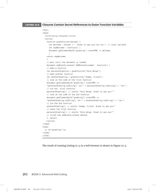 0005390152.INDD 362 Trim size: 7.375 in × 9.25 in June 7, 2022 6:01 PM
362 BOOK 3 Advanced Web Coding
LISTING 13-4: Closures Contain Secret References to Outer Function Variables
html
head
titleUsing Closures/title
script
function greetVisitor(phrase) {
let welcome = phrase + . Great to see you!brbr; // Local variable
let sayWelcome = function() {
document.getElementById(greeting).innerHTML += welcome;
}
return sayWelcome;
}
// wait until the document is loaded
document.addEventListener('DOMContentLoaded', function() {
// make a function
let personalGreeting = greetVisitor(Hola Amiga);
// make another function
let anotherGreeting = greetVisitor(Howdy, Friend);
// look at the code of the first function
document.getElementById(greeting).innerHTML +=
personalGreeting.toString() br + personalGreeting.toString() + br;
// run the first function
personalGreeting(); // alerts Hola Amiga. Great to see you!
// look at the code of the 2nd function
document.getElementById(greeting).innerHTML +=
anotherGreeting.toString() br + anotherGreeting.toString() + br;
// run the 2nd function
anotherGreeting(); // alerts Howdy, Friend. Great to see you!
// check the first function
personalGreeting(); // alerts Hola Amiga. Great to see you!
// finish the addEventListener method
}, false);
/script
/head
body
p id=greeting/p
/body
/html
The result of running Listing 13-4 in a web browser is shown in Figure 13-4.
 