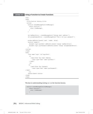 0005390152.INDD 364 Trim size: 7.375 in × 9.25 in June 7, 2022 6:01 PM
364 BOOK 3 Advanced Web Coding
LISTING 13-5: Using a Function to Create Functions
html
head
titlefunction factory/title
script
function createMessageAlert(theMessage){
return function() {
alert (theMessage);
}
}
let badEmailError = createMessageAlert(Unknown email address!);
let wrongPasswordError = createMessageAlert(That's not your password!);
window.addEventListener('load', loader, false);
function loader(){
document.login.yourEmail.addEventListener('change',badEmailError);
document.login.yourPassword.addEventListener('change',wrongPasswordError);
}
/script
/head
body
form name=login id=loginform
p
labelEnter Your Email Address:
input type=text name=yourEmail
/label
/p
p
labelEnter Your Password:
input type=text name=yourPassword
/label
/p
buttonSubmit/button
/body
/html
The key to understanding Listing 13-5 is the function factory.
function createMessageAlert(theMessage){
return function() {
alert (theMessage);
}
}
 
