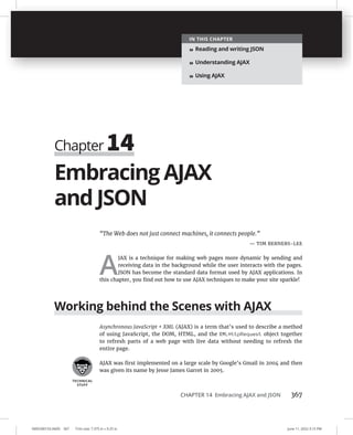 CHAPTER 14 Embracing AJAX and JSON 367
0005390153.INDD 367 Trim size: 7.375 in × 9.25 in June 11, 2022 3:15 PM
Embracing AJAX
and JSON
“The Web does not just connect machines, it connects people.”
— TIM BERNERS-LEE
A
JAX is a technique for making web pages more dynamic by sending and
receiving data in the background while the user interacts with the pages.
JSON has become the standard data format used by AJAX applications. In
this chapter, you find out how to use AJAX techniques to make your site sparkle!
Working behind the Scenes with AJAX
Asynchronous JavaScript + XML (AJAX) is a term that’s used to describe a method
of using JavaScript, the DOM, HTML, and the XMLHttpRequest object together
to refresh parts of a web page with live data without needing to refresh the
entire page.
AJAX was first implemented on a large scale by Google’s Gmail in 2004 and then
was given its name by Jesse James Garret in 2005.
Chapter 14
IN THIS CHAPTER
» Reading and writing JSON
» Understanding AJAX
» Using AJAX
 