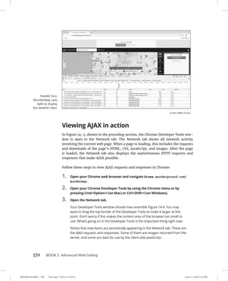 0005390153.INDD 370 Trim size: 7.375 in × 9.25 in June 11, 2022 3:15 PM
370 BOOK 3 Advanced Web Coding
Viewing AJAX in action
In Figure 14-3, shown in the preceding section, the Chrome Developer Tools win-
dow is open to the Network tab. The Network tab shows all network activity
involving the current web page. When a page is loading, this includes the requests
and downloads of the page’s HTML, CSS, JavaScript, and images. After the page
is loaded, the Network tab also displays the asynchronous HTTP requests and
responses that make AJAX possible.
Follow these steps to view AJAX requests and responses in Chrome:
1. Open your Chrome web browser and navigate to www.wunderground.com/
wundermap.
2. Open your Chrome Developer Tools by using the Chrome menu or by
pressing Cmd+Option+I (on Mac) or Ctrl+Shift+I (on Windows).
3. Open the Network tab.
Your Developer Tools window should now resemble Figure 14-4. You may
want to drag the top border of the Developer Tools to make it larger at this
point. Don’t worry if this makes the content area of the browser too small to
use. What’s going on in the Developer Tools is the important thing right now.
Notice that new items are periodically appearing in the Network tab. These are
the AJAX requests and responses. Some of them are images returned from the
server, and some are data for use by the client-side JavaScript.
FIGURE 14-3:
WunderMap uses
AJAX to display
live weather data.
© John Wiley  Sons
 