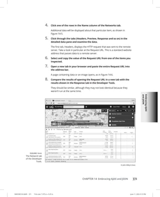 Embracing
AJAX
and
JSON
0005390153.INDD 371 Trim size: 7.375 in × 9.25 in June 11, 2022 3:15 PM
CHAPTER 14 Embracing AJAX and JSON 371
4. Click one of the rows in the Name column of the Networks tab.
Additional data will be displayed about that particular item, as shown in
Figure 14-5.
5. Click through the tabs (Headers, Preview, Response and so on) in the
detailed data pane and examine the data.
The first tab, Headers, displays the HTTP request that was sent to the remote
server. Take a look in particular at the Request URL. This is a standard website
address that passes data to a remote server.
6. Select and copy the value of the Request URL from one of the items you
inspected.
7. Open a new tab in your browser and paste the entire Request URL into
the address bar.
A page containing data or an image opens, as in Figure 14-6.
8. Compare the results of opening the Request URL in a new tab with the
results shown in the Response tab in the Developer Tools.
They should be similar, although they may not look identical because they
weren’t run at the same time.
FIGURE 14-4:
The Network tab
of the Developer
Tools.
© John Wiley  Sons
 