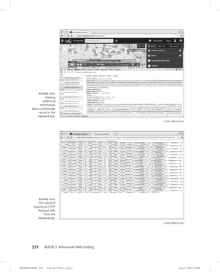 0005390153.INDD 372 Trim size: 7.375 in × 9.25 in June 11, 2022 3:15 PM
372 BOOK 3 Advanced Web Coding
FIGURE 14-5:
Viewing
additional
information
about a ­
particular
record in the
Network tab.
© John Wiley  Sons
FIGURE 14-6:
The result of
copying an HTTP
Request URL
from the
Network tab.
© John Wiley  Sons
 