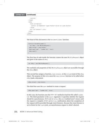 0005390153.INDD 374 Trim size: 7.375 in × 9.25 in June 11, 2022 3:15 PM
374 BOOK 3 Advanced Web Coding
/script
/head
body
form id=myForm
button id=myButton type=buttonClick to Load/button
/form
div id=content/div
/body
/html
The heart of this document is the documentLoader function:
function documentLoader(){
var oReq = new XMLHttpRequest();
oReq.onload = reqListener;
oReq.open(get, loadme.txt, true);
oReq.send();
}
The first line of code inside the function creates the new XMLHttpRequest object
and gives it the name of oReq:
var oReq = new XMLHttpRequest();
The methods and properties of the XMLHttpRequest object are accessible through
the oReq object.
This second line assigns a function, reqListener, to the onload event of the oReq
object. The purpose of this is to cause the reqListener function to be called when
oReq loads a document:
oReq.onload = reqListener;
The third line uses the open method to create a request:
oReq.open(get, loadme.txt, true);
In this case, the function uses the HTTP GET method to load the file called loadme.
txt. The third parameter is the async argument. It specifies whether the request
should be asynchronous. If it’s set to false, the send method won’t return until
the request is complete. If it’s set to true, notifications about the completion of
the request will be provided through event listeners. Because the event listener is
set to listen for the load event, an asynchronous request is what’s desired.
LISTING 14-1: (continued)
 