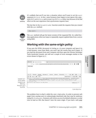Embracing
AJAX
and
JSON
0005390153.INDD 375 Trim size: 7.375 in × 9.25 in June 11, 2022 3:15 PM
CHAPTER 14 Embracing AJAX and JSON 375
It’s unlikely that you’ll run into a situation where you’ll want to set the async
argument to false. In fact, some browsers have begun to just ignore this argu-
ment if it’s set to false and to treat it as if it’s true either way because of the bad
effect on the user experience that synchronous requests have.
The last line in the documentLoader function sends the requests that you created
with the open method:
oReq.send();
The open method will get the latest version of the requested file. So-called live-
data applications often use loops to repeatedly request updated data from a server
using AJAX.
Working with the same-origin policy
If you save the HTML document in Listing 14-1 to your computer and open it in
a web browser, more than likely, you won’t get the results that you’d expect. If
you load the document from your computer and then open the Chrome Developer
Tools JavaScript Console, you will see a couple of error messages similar to the
errors shown in Figure 14-7.
The problem here is what’s called the same-origin policy. In order to prevent web
pages from causing users to unknowingly download code that may be malicious
using XMLHttpRequest, browsers will return an error by default whenever a script
tries to load an URL that doesn’t have the same origin. If you load a web page
FIGURE 14-7:
Errors when
trying to use
XMLHttp
Request on a
local file.
© John Wiley  Sons
 