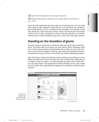 What
Is
Coding?
0005390130.INDD 17 Trim size: 7.375 in × 9.25 in June 11, 2022 2:32 PM
CHAPTER 1 What Is Coding? 17
»
» Search local listings based on venue type and location.
»
» Browse listing results for address, hours, reviews, photos, and location on
a map.
Successful web applications generally allow for completing only a few key tasks
when using the app. Adding too many features to an app dilutes the strength of
the existing features, and so is avoided by most developers. For example, it took
Yelp, which has 30,000 restaurant reviews, exactly one decade after its founding
to allow users to make reservations at those restaurants directly on its website.
Whether you are using or building an app, have a clear sense of the app’s purpose.
Standing on the shoulders of giants
Developers make strategic choices and decide which parts of the app to code them-
selves, and which parts of the app to use code built by others. Developers often
turn to third-party providers for functionality that is either not core to the busi-
ness or not an area of strength. In this way, apps stand on the shoulders of others,
and benefit from others who have come before and solved challenging problems.
Yelp, for instance, displays local listing reviews and places every listing on a map.
While Yelp solicits the reviews and writes the code to display basic listing data, it
is Google, as shown in Figure 1-6, which develops the maps used on Yelp’s web-
site. By using Google’s map application instead of building its own, Yelp created
the first version of the app with fewer engineers than otherwise would have been
required.
FIGURE 1-6:
Google maps
used for the Yelp
web application.
© John Wiley  Sons
 