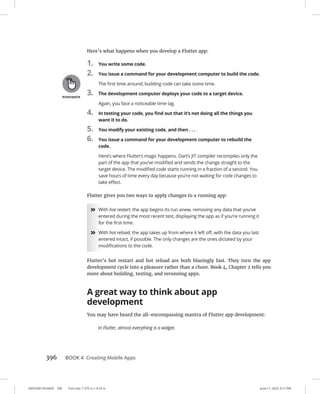 0005390154.INDD 396 Trim size: 7.375 in × 9.25 in June 11, 2022 3:17 PM
396 BOOK 4 Creating Mobile Apps
Here’s what happens when you develop a Flutter app:
1. You write some code.
2. You issue a command for your development computer to build the code.
The first time around, building code can take some time.
3. The development computer deploys your code to a target device.
Again, you face a noticeable time lag.
4. In testing your code, you find out that it’s not doing all the things you
want it to do.
5. You modify your existing code, and then . . .
6. You issue a command for your development computer to rebuild the
code.
Here’s where Flutter’s magic happens. Dart’s JIT compiler recompiles only the
part of the app that you’ve modified and sends the change straight to the
target device. The modified code starts running in a fraction of a second. You
save hours of time every day because you’re not waiting for code changes to
take effect.
Flutter gives you two ways to apply changes to a running app:
»
» With hot restart, the app begins its run anew, removing any data that you’ve
entered during the most recent test, displaying the app as if you’re running it
for the first time.
»
» With hot reload, the app takes up from where it left off, with the data you last
entered intact, if possible. The only changes are the ones dictated by your
modifications to the code.
Flutter’s hot restart and hot reload are both blazingly fast. They turn the app
development cycle into a pleasure rather than a chore. Book 4, Chapter 2 tells you
more about building, testing, and rerunning apps.
A great way to think about app
development
You may have heard the all-encompassing mantra of Flutter app development:
In Flutter, almost everything is a widget.
 