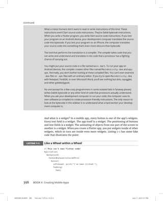 0005390154.INDD 398 Trim size: 7.375 in × 9.25 in June 11, 2022 3:17 PM
398 BOOK 4 Creating Mobile Apps
And what is a widget? In a mobile app, every button is one of the app’s widgets.
Every text field is a widget. The app itself is a widget. The positioning of buttons
and text fields is a widget. The animating of objects from one part of the screen to
another is a widget. When you create a Flutter app, you put widgets inside of other
widgets, which in turn are inside even more widgets. Listing 1-1 has some fake
code that illustrates the point:
LISTING 1-1: Like a Wheel within a Wheel
// This isn't real Flutter code!
Application(
Background(
CenterWhateverIsInsideThis(
Button(
onPressed: print(I've been clicked.),
Padding(
Text(
What a mess! Humans don’t want to read or write instructions of this kind. These
instructions aren’t Dart source code instructions. They’re Dalvik bytecode instructions.
When you write a Flutter program, you write Dart source code instructions. If you test
your program on an Android device, your development computer translates the source
code into bytecode. If you test your program on an iPhone, the computer translates
your source code into something that’s even more obscure than bytecode.
The tool that performs the translation is a compiler. The compiler takes code that you
can write and understand and translates it into code that a processor has a fighting
chance of carrying out.
You might put your source code in a file named main.dart. To run your app on
Android devices, the compiler creates other files named MainActivity.dex and app.
apk. Normally, you don’t bother looking at these compiled files. You can’t even examine
.dex files or .apk files with an ordinary editor. If you try to open MainActivity.dex
with Notepad, TextEdit, or even Microsoft Word, you’ll see nothing but dots, squiggles,
and other gobbledygook.
No one (except for a few crazy programmers in some isolated labs in faraway places)
writes Dalvik bytecode or any other kind of code that processors actually understand.
When you ask your development computer to run your code, the computer uses its
own software (a compiler) to create processor-friendly instructions. The only reason to
look at the bytecode in this sidebar is to understand what a hard worker your develop-
ment computer is.
(continued)
 