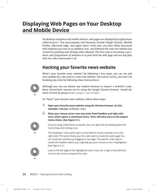 0005390131.INDD 20 Trim size: 7.375 in × 9.25 in June 11, 2022 2:33 PM
20 BOOK 1 Getting Started with Coding
Displaying Web Pages on Your Desktop
and Mobile Device
On desktop computers and mobile devices, web pages are displayed by applications
called browsers. The most popular web browsers include Google Chrome, Mozilla
Firefox, Microsoft Edge, and Apple Safari. Until now, you have likely interacted
with websites you visit as an obedient user, and followed the rules the website has
created by pointing and clicking when allowed. The first step to becoming a pro-
ducer and programmer of websites is to peel back the web page and see and play
with the code underneath it all.
Hacking your favorite news website
What’s your favorite news website? By following a few steps, you can see and
even modify the code used to create that website. (No need to worry, you won’t be
breaking any rules by following these instructions.)
Although you can use almost any modern browser to inspect a website’s code,
these instructions assume you’re using the Google Chrome browser. Install the
latest version by going to www.google.com/chrome/.
To “hack” your favorite news website, follow these steps:
1. Open your favorite news website using the Chrome browser. (In this
example, I use www.huffpost.com.)
2. Place your mouse cursor over any static fixed headline and right-click
once, which opens a contextual menu. Then, left-click once on the Inspect
menu choice. (See Figure 2-1.)
If you’re using a Macintosh computer, you can right-click by holding down the
Control key and clicking once.
The Developer Tools panel opens at the bottom of your browser (or on the
right side). This panel shows you the code used to create this web page! You
can resize this window by dragging its top edge. The specific code used to
create the headline where you originally put your mouse cursor is highlighted.
(See Figure 2-2.)
Look at the left edge of the highlighted code. If you see a right arrow, left-click
once on the arrow to expand the code.
 
