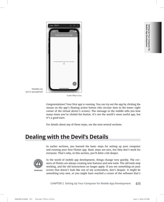 Setting
Up
Your
Computer
for
Mobile
App
Development
0005390155.INDD 413 Trim size: 7.375 in × 9.25 in June 11, 2022 3:19 PM
CHAPTER 2 Setting Up Your Computer for Mobile App Development 413
Congratulations! Your first app is running. You can try out the app by clicking the
mouse on the app’s floating action button (the circular item in the lower-right
corner of the virtual device’s screen). The message in the middle tells you how
many times you’ve clicked the button. It’s not the world’s most useful app, but
it’s a good start.
For details about any of these steps, see the next several sections.
Dealing with the Devil’s Details
In earlier sections, you learned the basic steps for setting up your computer
and running your first Flutter app. Basic steps are nice, but they don’t work for
everyone. That’s why, in this section, you’ll delve a bit deeper.
In the world of mobile app development, things change very quickly. The cre-
ators of Flutter are always creating new features and new tools. The old tools stop
working, and the old instructions no longer apply. If you see something on your
screen that doesn’t look like one of my screenshots, don’t despair. It might be
something very new, or you might have reached a corner of the software that’s
FIGURE 2-8:
Isn’t it wonderful?
© John Wiley  Sons
 