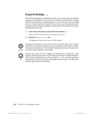 0005390155.INDD 432 Trim size: 7.375 in × 9.25 in June 11, 2022 3:19 PM
432 BOOK 4 Creating Mobile Apps
If you’re finicky . . .
After following the steps in the previous section, you may see some error markers
(squiggly, red underlines) in the Project tool window. Android Studio’s sample
Flutter project describes something named MyApp, but the code that you copied
into the lib folder makes no mention of MyApp. You can run this project over and
over again without fixing the squiggly, red underlines. But if you want to fix them,
simply follow these steps:
1. In the Project tool window, expand the branch labeled test.
Inside that branch, you find a file named widget_test.dart.
2. Delete the widget_test.dart file.
The squiggly, red underlines are gone. Problem solved!
The apps in this book are practice apps. No one runs these apps to get real work
done. When you develop a real app, you must never ignore code in the test folder.
Testing is an essential part of the software development process. Thorough test-
ing is what makes programs work reliably.
Another way to get rid of the squiggly, red underlines is to jump into a time
machine and redo instructions in the “Running This Book’s Sample Programs”
section. If you disregard Step 5 and don’t delete main.dart, you won’t get those
red underlines. But you may have to deal with two other issues. The Run icon’s
behavior may become a bit confusing.
 
