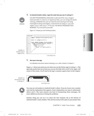 “Hello”
from
Flutter
0005390156.INDD 435 Trim size: 7.375 in × 9.25 in June 11, 2022 3:23 PM
CHAPTER 3 “Hello” from Flutter 435
4. In Android Studio’s editor, type the code that you see in Listing 3-1.
tHE dART PROGRAMMING LANGUAGE IS cASe-sEnsITiVE. If you change a
lowercase letter in a word to an UpperCase letter, you can change the word’s
meaning. cHANGING the case can make the entire word go from being
meaningful to being meaningless. In the first line of Listing 3-1, you can’t
replace import with Import. iF YOU DO, THE WHOLE PROGRAM STOPS
WORKING. Try it and see for yourself!
Figure 3-1 shows you the finished product.
5. Run your new app.
For detailed instructions about initiating a run, refer to Book 4, Chapter 2.
Figure 3-2 shows you what you see when you run the Flutter app in Listing 3-1. The
app looks pretty bad, but at least you can see the little Hello world! in the upper-left
corner of the screen. You’ll tend to the app’s cosmetic aspects later in this chapter.
You may see red markers in Android Studio’s editor. If you do, hover over a marker
and read the explanation that appears. Some explanations are easy to understand;
others aren’t. The more practice you have in interpreting these messages, the
more skilled you become at fixing the problems.
Another thing you can try is to select the Dart Analysis tab at the bottom of
Android Studio’s main window. This tab lists many of the spots in your project that
FIGURE 3-1:
A Flutter app is
ready to run.
© John Wiley  Sons
FIGURE 3-2:
Running the code
in Listing 3-1.
© John Wiley  Sons
 
