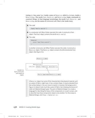 0005390156.INDD 438 Trim size: 7.375 in × 9.25 in June 11, 2022 3:23 PM
438 BOOK 4 Creating Mobile Apps
Listing 3-1 has some Text inside a piece of Material which is, in turn, inside a
MaterialApp. The words Text, Material, and MaterialApp begin commands to
construct things. In Dart language terminology, the words Text, Material, and
MaterialApp are the names of constructor calls. Here’s the inside story:
»
» The code
Text(Hello world!)
»
» is a constructor call. When Flutter executes this code, it constructs a Text
object. That Text object contains the words Hello world!
»
» The code
Material(
child: Text(Hello world!),
)
is another constructor call. When Flutter executes this code, it constructs a
Material object. That Material object contains the aforementioned Text
object. (See Figure 3-6.)
A Material object has some of the characteristics that physical material, such
as a piece of fabric, might have. It has a certain shape. It may be elevated from
the surface below it. You can move it or pinch it. Granted, the background in
Figure 3-2 doesn’t look much like a piece of fabric. But imitating the texture of
cloth isn’t Material Design’s goal. The point of Material Design is to create a
language for describing the status of the components on a user’s screen, and
to describe how these components relate to one another. For the scoop on
Material Design, visit https://material.io/.
FIGURE 3-6:
Each constructor
call creates an
object.
 