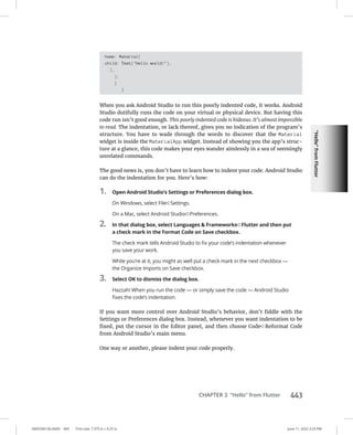 “Hello”
from
Flutter
0005390156.INDD 443 Trim size: 7.375 in × 9.25 in June 11, 2022 3:23 PM
CHAPTER 3 “Hello” from Flutter 443
home: Material(
child: Text(Hello world!),
),
);
}
}
When you ask Android Studio to run this poorly indented code, it works. Android
Studio dutifully runs the code on your virtual or physical device. But having this
code run isn’t good enough. This poorly indented code is hideous. It’s almost impossible
to read. The indentation, or lack thereof, gives you no indication of the program’s
structure. You have to wade through the words to discover that the Material
widget is inside the MaterialApp widget. Instead of showing you the app’s struc-
ture at a glance, this code makes your eyes wander aimlessly in a sea of seemingly
unrelated commands.
The good news is, you don’t have to learn how to indent your code. Android Studio
can do the indentation for you. Here’s how:
1. Open Android Studio’s Settings or Preferences dialog box.
On Windows, select File➪  Settings.
On a Mac, select Android Studio➪  Preferences.
2. In that dialog box, select Languages  Frameworks➪  Flutter and then put
a check mark in the Format Code on Save checkbox.
The check mark tells Android Studio to fix your code’s indentation whenever
you save your work.
While you’re at it, you might as well put a check mark in the next checkbox —
the Organize Imports on Save checkbox.
3. Select OK to dismiss the dialog box.
Hazzah! When you run the code — or simply save the code — Android Studio
fixes the code’s indentation.
If you want more control over Android Studio’s behavior, don’t fiddle with the
Settings or Preferences dialog box. Instead, whenever you want indentation to be
fixed, put the cursor in the Editor panel, and then choose Code➪  Reformat Code
from Android Studio’s main menu.
One way or another, please indent your code properly.
 