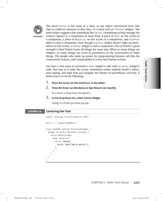 “Hello”
from
Flutter
0005390156.INDD 449 Trim size: 7.375 in × 9.25 in June 11, 2022 3:23 PM
CHAPTER 3 “Hello” from Flutter 449
The word Center is the name of a class, so any object constructed from that
class is called an instance of that class. In a term such as “Center widget,” the
word widget suggests that something like Center (something to help manage the
screen’s layout) is a component of some kind. A piece of Text on the screen is
a component, a piece of Material on the screen is a component, and a Center
object is also a component. Even though a Center widget doesn’t light up some-
where on the screen, a Center widget is still a component. Part of Flutter’s great
strength is that Flutter treats all things the same way. When so many things are
widgets, so many things can serve as parameters in the constructors of other
things. The people who make up names for programming features call this the
composability feature, and composability is a very nice feature to have.
You have a few ways to surround a Text widget’s code with a Center widget’s
code. One way is to poke the cursor somewhere inside Android Studio’s editor,
start typing, and hope that you navigate the thicket of parentheses correctly. A
better way is to do the following:
1. Place the cursor on the word Text in the editor.
2. Press Alt+Enter (on Windows) or Opt+Return (on macOS).
As a result, a drop-down list appears.
3. In the drop-down list, select Center Widget.
Listing 3-2 shows you what you get.
LISTING 3-2: Centering the Text
import 'package:flutter/material.dart';
main() = runApp(App0302());
class App0302 extends StatelessWidget {
Widget build(BuildContext context) {
return MaterialApp(
home: Material(
child: Center(
child: Text(Hello world!),
),
),
);
}
}
 