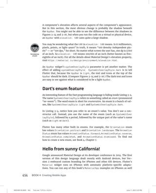 0005390156.INDD 454 Trim size: 7.375 in × 9.25 in June 11, 2022 3:23 PM
454 BOOK 4 Creating Mobile Apps
A component’s elevation affects several aspects of the component’s appearance.
But in this section, the most obvious change is probably the shadow beneath
the AppBar. You might not be able to see the difference between the shadows in
Figures 3-14 and 3-16, but when you run the code on a virtual or physical device,
an AppBar with elevation: 100 casts quite a large shadow.
You may be wondering what the 100 in elevation: 100 means. Is it millimeters,
pixels, points, or light-years? In truth, it means “100 density-independent pix-
els” — or “100 dps,” for short. No matter what screen the user has, one dp is 1/160
of an inch. So elevation: 100 means 100/160 of an inch (better known as five-
eighths of an inch). For all the details about Material Design’s elevation property,
visit https://material.io/design/environment/elevation.html.
An AppBar widget’s systemOverlayStyle parameter is yet another matter. The
effect of adding systemOverlayStyle: SystemUiOverlayStyle.dark is to tell
Flutter that, because the AppBar is light, the text and icons at the top of the
AppBar should be dark. (Compare Figures 3-14 and 3-16.) The dark text and icons
are easy to see against what is considered to be a light AppBar.
Dart’s enum feature
An interesting feature of the Dart programming language is hiding inside Listing 3-4.
The name SystemUiOverlayStyle refers to something called an enum (pronounced
“ee-noom”). The word enum is short for enumeration. An enum is a bunch of val-
ues, like SystemUiOverlayStyle.light and SystemUiOverlayStyle.dark.
In Listing 3-4, notice how you refer to an enum’s value. You don’t use a con-
structor call. Instead, you use the name of the enum (such as SystemUiOver
layStyle), followed by a period, followed by the unique part of the value’s name
(such as light or dark).
Flutter has many other built-in enums. For example, the Orientation enum
has values Orientation.portrait and Orientation.landscape. The Animation
Status enum has values AnimationStatus.forward, AnimationStatus.reverse,
AnimationStatus.completed, and AnimationStatus.dismissed. To find out
how to create a new enum, see Book 4, Chapter 7.
Hello from sunny California!
Google announced Material Design at its developer conference in 2014. The first
version of this design language dealt mostly with Android devices, but Ver-
sion 2 embraced custom branding for iPhones and other iOS devices. Flutter’s
Material widget runs on iPhones with automatic platform-specific adapta-
tions. You can run any of this book’s MaterialApp examples on iPhones as well
 