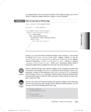 “Hello”
from
Flutter
0005390156.INDD 455 Trim size: 7.375 in × 9.25 in June 11, 2022 3:23 PM
CHAPTER 3 “Hello” from Flutter 455
as Android phones, but if you want an iPhone-first design strategy, you can use
Flutter’s Cupertino widget collection. Listing 3-5 has an example.
LISTING 3-5: How to Look Like an iPhone App
import 'package:flutter/cupertino.dart';
void main() = runApp(App0305());
class App0305 extends StatelessWidget {
Widget build(BuildContext context) {
return CupertinoApp(
home: CupertinoPageScaffold(
navigationBar: CupertinoNavigationBar(),
child: Center(
child: Text(Hello world!),
),
),
);
}
}
Listing 3-5 is very much like its Material Design cousin, Listing 3-3. But instead
of having MaterialApp, Scaffold and AppBar widgets, Listing 3-5 has the
CupertinoApp, CupertinoPageScaffold, and CupertinoNavigationBar widgets.
Instead of importing 'package:flutter/material.dart', Listing 3-5 imports
'package:flutter/cupertino.dart'. (This import declaration makes Flutter’s
Cupertino widget library available for use by the rest of the listing’s code.)
Flutter’s Material Design and Cupertino widgets aren’t completely parallel with
one another. For example, the Scaffold constructor call in Listing 3-3 has a body
parameter. In place of that parameter, the CupertinoPageScaffold constructor
call in Listing 3-5 has a child parameter. When in doubt, check the official Flutter
documentation pages to find out which parameter names belong to which wid-
gets’ constructor calls.
You can mix and match Material Design and Cupertino widgets in the same app.
You can even tailor your app’s design style for different kinds of phones. You can
even put code of the following kind in your app:
if (Platform.isAndroid) {
// Do Android-specific stuff
}
if (Platform.isIOS) {
// Do iOS-specific stuff
}
 