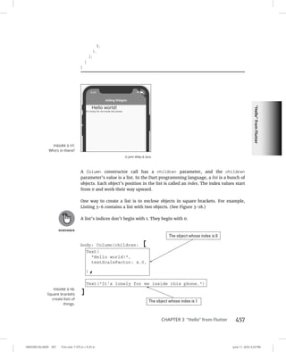 “Hello”
from
Flutter
0005390156.INDD 457 Trim size: 7.375 in × 9.25 in June 11, 2022 3:23 PM
CHAPTER 3 “Hello” from Flutter 457
),
),
);
}
}
A Column constructor call has a children parameter, and the children
parameter’s value is a list. In the Dart programming language, a list is a bunch of
objects. Each object’s position in the list is called an index. The index values start
from 0 and work their way upward.
One way to create a list is to enclose objects in square brackets. For example,
Listing 3-6 contains a list with two objects. (See Figure 3-18.)
A list’s indices don’t begin with 1. They begin with 0.
FIGURE 3-17:
Who’s in there?
© John Wiley  Sons
FIGURE 3-18:
Square brackets
create lists of
things.
 