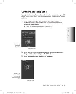 “Hello”
from
Flutter
0005390156.INDD 459 Trim size: 7.375 in × 9.25 in June 11, 2022 3:23 PM
CHAPTER 3 “Hello” from Flutter 459
Centering the text (Part 1)
Figure 3-17 looks strange because the words are tucked up against the upper-left
corner. In this section, you’ll walk through some steps to diagnose this problem
and fix it.
1. While the app in Listing 3-6 runs, look on the right edge of Android
Studio’s window for a toolbar button with the words Flutter Inspector on
it. Click that toolbar button.
As a result, the Flutter Inspector appears. (See Figure 3-19.)
2. In the upper-left corner of the Flutter Inspector, look for the Toggle Select
Widget Mode icon. (Refer to Figure 3-19.) Click that icon.
3. In the tree of widgets, select Column. (See Figure 3-20.)
FIGURE 3-19:
The Flutter
Inspector.
© John Wiley  Sons
FIGURE 3-20:
Selecting a
branch of the
Flutter Inspector’s
tree.
© John Wiley  Sons
 