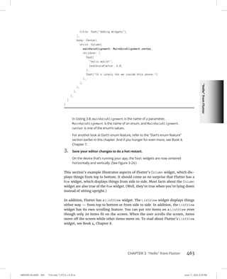“Hello”
from
Flutter
0005390156.INDD 463 Trim size: 7.375 in × 9.25 in June 11, 2022 3:23 PM
CHAPTER 3 “Hello” from Flutter 463
In Listing 3-8, mainAxisAlignment is the name of a parameter,
MainAxisAlignment is the name of an enum, and MainAxisAlignment.
center is one of the enum’s values.
For another look at Dart’s enum feature, refer to the “Dart’s enum feature”
section earlier in this chapter. And if you hunger for even more, see Book 4,
Chapter 7.
3. Save your editor changes to do a hot restart.
On the device that’s running your app, the Text widgets are now centered
horizontally and vertically. (See Figure 3-24.)
This section’s example illustrates aspects of Flutter’s Column widget, which dis-
plays things from top to bottom. It should come as no surprise that Flutter has a
Row widget, which displays things from side to side. Most facts about the Column
widget are also true of the Row widget. (Well, they’re true when you’re lying down
instead of sitting upright.)
In addition, Flutter has a ListView widget. The ListView widget displays things
either way — from top to bottom or from side to side. In addition, the ListView
widget has its own scrolling feature. You can put 100 items on a ListView even
though only 20 items fit on the screen. When the user scrolls the screen, items
move off the screen while other items move on. To read about Flutter’s ListView
widget, see Book 4, Chapter 8.
title: Text(Adding Widgets),
),
body: Center(
child: Column(
mainAxisAlignment: MainAxisAlignment.center,
children: [
Text(
Hello world!,
textScaleFactor: 2.0,
),
Text(It's lonely for me inside this phone.)
],
),
),
),
);
}
}
 