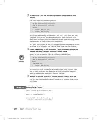0005390156.INDD 466 Trim size: 7.375 in × 9.25 in June 11, 2022 3:23 PM
466 BOOK 4 Creating Mobile Apps
10.In the pubspec.yaml file, look for advice about adding assets to your
project.
The advice might look something like this:
# To add assets to your application,
# add an assets section, like this:
# assets:
# - images/a_dot_burr.jpeg
# - images/a_dot_ham.jpeg
(In case you’re wondering, the filenames a_dot_burr.jpeg and a_dot_ham.
jpeg refer to Aaron Burr and Alexander Hamilton. These file names occur
many times in Flutter’s official documentation. Flutter is the technology behind
the mobile app for the Broadway musical Hamilton.)
In a .yaml file, a hashtag (#) tells the computer to ignore everything on the rest
of the line. So, in this part of the .yaml file, none of the lines has any effect.
11.Delete the hashtags on two of the lines. On the second line, change the
name of the image file to the name you chose in Step 8.
When I do this, my pubspec.yaml file contains the following text:
# To add assets to your application,
# add an assets section, like this:
assets:
- MyImage.png
# - images/a_dot_ham.jpeg
It’s common to forget to make the necessary changes in the pubspec.yaml
file. Try not to forget this step. When you do forget (and almost everyone
does), go back and edit the project’s pubspec.yaml file.
12.Replace all the code in the main.dart file with the code in Listing 3-9.
Use your own class name and filename instead of my App0309 and MyImage.
png names.
LISTING 3-9: Displaying an Image
import 'package:flutter/material.dart';
main() = runApp(App0309());
class App0309 extends StatelessWidget {
Widget build(BuildContext context) {
 