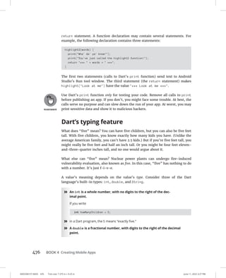 0005390157.INDD 476 Trim size: 7.375 in × 9.25 in June 11, 2022 3:27 PM
476 BOOK 4 Creating Mobile Apps
return statement. A function declaration may contain several statements. For
example, the following declaration contains three statements:
highlight2(words) {
print(Wha' da' ya' know!);
print(You've just called the highlight2 function!);
return ***  + words +  ***;
}
The first two statements (calls to Dart’s print function) send text to Android
Studio’s Run tool window. The third statement (the return statement) makes
highlight(Look at me) have the value *** Look at me ***.
Use Dart’s print function only for testing your code. Remove all calls to print
before publishing an app. If you don’t, you might face some trouble. At best, the
calls serve no purpose and can slow down the run of your app. At worst, you may
print sensitive data and show it to malicious hackers.
Dart’s typing feature
What does “five” mean? You can have five children, but you can also be five feet
tall. With five children, you know exactly how many kids you have. (Unlike the
average American family, you can’t have 2.5 kids.) But if you’re five feet tall, you
might really be five feet and half an inch tall. Or you might be four feet eleven-
and-three-quarter inches tall, and no one would argue about it.
What else can “five” mean? Nuclear power plants can undergo fire-induced
vulnerability evaluation, also known as five. In this case, “five” has nothing to do
with a number. It’s just f-i-v-e.
A value’s meaning depends on the value’s type. Consider three of the Dart
language’s built-in types: int, double, and String.
»
» An int is a whole number, with no digits to the right of the dec-
imal point.
If you write
int howManyChildren = 5;
»
» in a Dart program, the 5 means “exactly five.”
»
» A double is a fractional number, with digits to the right of the decimal
point.
 