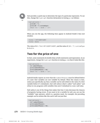 0005390157.INDD 480 Trim size: 7.375 in × 9.25 in June 11, 2022 3:27 PM
480 BOOK 4 Creating Mobile Apps
Dart provides a quick way to determine the type of a particular expression. To see
this, change the highlight function declaration in Listing 4-2 as follows:
highlight(words) {
print(20 / 7);
print((20 / 7).runtimeType);
return ***  + words +  ***;
}
When you run the app, the following lines appear in Android Studio’s Run tool
window:
flutter: 2.857142857142857
flutter: double
The value of 20 /7 is 2.857142857142857, and the value of (20 / 7).runtimeType
is double.
Two for the price of one
In Dart, some statements do double duty as both statements and expressions. As an
experiment, change the highlight function in Listing 4-2 so that it looks like this:
highlight(words) {
int numberOfKazoos;
print(numberOfKazoos);
print(numberOfKazoos = 94);
return ***  + words +  ***;
}
Android Studio reports an error that the numberOfKazoos must be defined before
it’s used. Dart variables are non-nullable by default. What this means is that,
unless you specifically say that a variable can be null (which is the value of a Dart
variable before it’s initialized), Dart will enforce what’s called “null safety” and
refuse to run programs with variables that aren’t initialized to a non-null value.
Null safety is one of the things that makes Dart fast. It also decreases the chances
of programs having errors. If you want to let a variable be null, you can use the
“nullable” type operator, which is a question mark. For example, the preceding
example can be written like this and it will run just fine:
highlight(words) {
int? numberOfKazoos;
print(numberOfKazoos);
print(numberOfKazoos = 94);
 