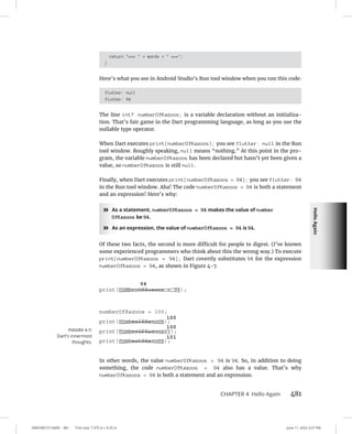 Hello
Again
0005390157.INDD 481 Trim size: 7.375 in × 9.25 in June 11, 2022 3:27 PM
CHAPTER 4 Hello Again 481
return ***  + words +  ***;
}
Here’s what you see in Android Studio’s Run tool window when you run this code:
flutter: null
flutter: 94
The line int? numberOfKazoos; is a variable declaration without an initializa-
tion. That’s fair game in the Dart programming language, as long as you use the
nullable type operator.
When Dart executes print(numberOfKazoos); you see flutter: null in the Run
tool window. Roughly speaking, null means “nothing.” At this point in the pro-
gram, the variable numberOfKazoos has been declared but hasn’t yet been given a
value, so numberOfKazoos is still null.
Finally, when Dart executes print(numberOfKazoos = 94); you see flutter: 94
in the Run tool window. Aha! The code numberOfKazoos = 94 is both a statement
and an expression! Here’s why:
»
» As a statement, numberOfKazoos = 94 makes the value of number
OfKazoos be 94.
»
» As an expression, the value of numberOfKazoos = 94 is 94.
Of these two facts, the second is more difficult for people to digest. (I’ve known
some experienced programmers who think about this the wrong way.) To execute
print(numberOfKazoos = 94); Dart covertly substitutes 94 for the expression
numberOfKazoos = 94, as shown in Figure 4-7.
In other words, the value numberOfKazoos = 94 is 94. So, in addition to doing
something, the code numberOfKazoos = 94 also has a value. That’s why
numberOfKazoos = 94 is both a statement and an expression.
FIGURE 4-7:
Dart’s innermost
thoughts.
 