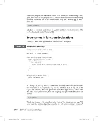 0005390157.INDD 490 Trim size: 7.375 in × 9.25 in June 11, 2022 3:27 PM
490 BOOK 4 Creating Mobile Apps
Every Dart program has a function named main. When you start running a pro-
gram, Dart looks for the program’s main function declaration and starts executing
whatever statements are in the declaration’s body. In a Flutter app, a state-
ment like
runApp(App0403());
tells Dart to construct an instance of App0403 and then run that instance. The
runApp function is part of Flutter’s API.
Type names in function declarations
Listing 4-4 adds some type names to the code from Listing 4-2.
LISTING 4-4: Better Safe than Sorry
import 'package:flutter/material.dart';
void main() = runApp(App0404());
class App0404 extends StatelessWidget {
Widget build(BuildContext context) {
return MaterialApp(
home: Material(
child: Center(child: Text(highlight(Look at me))),
),
);
}
}
String highlight(String words) {
return *** $words ***;
}
In Listing 4-4, String and void add some welcome redundancy to the code.
The occurrence of String in (String words) tells Dart that, in any call to the
highlight function, the words parameter must have type String. Armed with
this extra String information, Dart will cough up and spit out a bad function call
such as
highlight(19)
This is bad because 19 is a number, not a String. You may argue and say, “I’ll
never make the mistake of putting a number in a call to the highlight function.”
 
