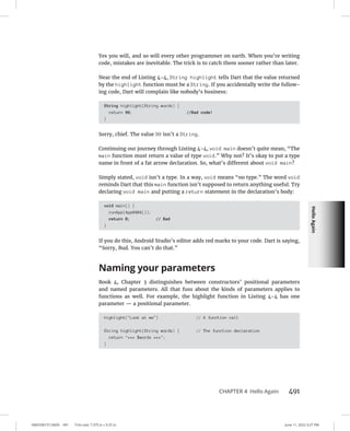 Hello
Again
0005390157.INDD 491 Trim size: 7.375 in × 9.25 in June 11, 2022 3:27 PM
CHAPTER 4 Hello Again 491
Yes you will, and so will every other programmer on earth. When you’re writing
code, mistakes are inevitable. The trick is to catch them sooner rather than later.
Near the end of Listing 4-4, String highlight tells Dart that the value returned
by the highlight function must be a String. If you accidentally write the follow-
ing code, Dart will complain like nobody’s business:
String highlight(String words) {
return 99; //Bad code!
}
Sorry, chief. The value 99 isn’t a String.
Continuing our journey through Listing 4-4, void main doesn’t quite mean, “The
main function must return a value of type void.” Why not? It’s okay to put a type
name in front of a fat arrow declaration. So, what’s different about void main?
Simply stated, void isn’t a type. In a way, void means “no type.” The word void
reminds Dart that this main function isn’t supposed to return anything useful. Try
declaring void main and putting a return statement in the declaration’s body:
void main() {
runApp(App0404());
return 0; // Bad
}
If you do this, Android Studio’s editor adds red marks to your code. Dart is saying,
“Sorry, Bud. You can’t do that.”
Naming your parameters
Book 4, Chapter 3 distinguishes between constructors’ positional parameters
and named parameters. All that fuss about the kinds of parameters applies to
functions as well. For example, the highlight function in Listing 4-4 has one
parameter — a positional parameter.
highlight(Look at me) // A function call
String highlight(String words) { // The function declaration
return *** $words ***;
}
 