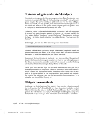 0005390158.INDD 498 Trim size: 7.375 in × 9.25 in June 11, 2022 3:34 PM
498 BOOK 4 Creating Mobile Apps
Stateless widgets and stateful widgets
Some systems have properties that can change over time. Take, for example, your
common, everyday traffic light. If it’s functioning properly, it’s red, yellow, or
green. Imagine that you’re hurrying to get to work and you stop for a red light.
Under your breath, you may grumble, “I’m annoyed that this traffic light’s state is
red. I wish that the state of that system would change to green.” A system’s state
is a property of the system that may change over time.
The app in Listing 5-1 has a homepage (named MyHomePage), and that homepage
is in one of two states. One state is shown in Figure 5-1. It’s the state in which the
Text widget displays “You haven’t pressed the button.” The other state is shown
in Figure 5-2. It’s the state in which the Text widget displays “You’ve pressed the
button.”
In Listing 5-1, the first line of the MyHomePage class declaration is
class MyHomePage extends StatefulWidget
You want the look of the MyHomePage widget to be able to change itself nimbly, so
you declare MyHomePage objects to be stateful widgets. Each MyHomePage instance
has a state — something about it that may change over time.
In contrast, the App0501 class in Listing 5-1 is a stateless widget. The app itself
(App0501) relies on its homepage to keep track of whatever text is being displayed.
So, the app has no need to remember whether it’s in one state or another. Nothing
about an App0501 instance changes during the run of this code.
Think again about a traffic light. The part with the bulbs rests on a pole that’s
fastened permanently to the ground. The entire assembly — pole, bulbs and all —
doesn’t change. But the currents running through the bulbs change every 30 sec-
onds or so. There you have it. The entire assembly is unchanging and stateless,
but a part of that assembly — the part that’s responsible for showing colors — is
changing and stateful. (See Figure 5-3.)
Widgets have methods
In Listing 5-1, the declaration of the App0501 class contains a function named
build. A function that’s defined inside of a class declaration is called a method.
The App0501 class has a build method. That’s good because there’s some fine
print in the code for StatelessWidget. According to that fine print, every class
that extends StatelessWidget must contain the declaration of a build method.
 