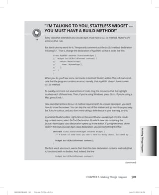 Making
Things
Happen
0005390158.INDD 501 Trim size: 7.375 in × 9.25 in June 11, 2022 3:34 PM
CHAPTER 5 Making Things Happen 501
”I’M TALKING TO YOU, STATELESS WIDGET —
YOU MUST HAVE A BUILD METHOD!”
Every class that extends StatelessWidget must have a build method. Flutter’s API
enforces that rule.
But don’t take my word for it. Temporarily comment out the build method declaration
in Listing 5-1. That is, change the declaration of App0501 so that it looks like this:
class App0501 extends StatelessWidget {
// Widget build(BuildContext context) {
// return MaterialApp(
// home: MyHomePage(),
// );
// }
}
When you do, you’ll see some red marks in Android Studio’s editor. The red marks indi-
cate that the program contains an error; namely, that App0501 doesn’t have its own
build method.
To quickly comment out several lines of code, drag the mouse so that the highlight
touches each of those lines. Then, if you’re using Windows, press Ctrl-/. If you’re using a
Mac, press Cmd-/.
How does Dart enforce its build method requirement? As a novice developer, you don’t
have to know the answer. You can skip the rest of this sidebar and go merrily on your way.
But if you’re curious, and you don’t mind taking a little detour in your learning, try this:
In Android Studio’s editor, right-click on the word StatelessWidget. On the result-
ing context menu, select Go To➪  Declaration. Et voila! A new tab containing the
StatelessWidget class declaration opens up in the editor. If you ignore most of the
code in the StatelessWidget class declaration, you see something like this:
abstract class StatelessWidget extends Widget {
// A bunch of code that you don't have to worry about, followed by ...
Widget build(BuildContext context);
}
The first word, abstract, warns Dart that this class declaration contains methods (that
is, functions) with no bodies. And, indeed, the line
Widget build(BuildContext context);
(continued)
 