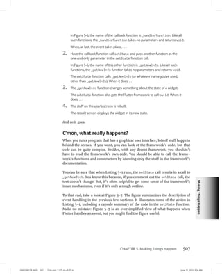 Making
Things
Happen
0005390158.INDD 507 Trim size: 7.375 in × 9.25 in June 11, 2022 3:34 PM
CHAPTER 5 Making Things Happen 507
In Figure 5-6, the name of the callback function is _handlerFunction. Like all
such functions, the _handlerFunction takes no parameters and returns void.
When, at last, the event takes place, . . .
2. Have the callback function call setState and pass another function as the
one-and-only parameter in the setState function call.
In Figure 5-6, the name of this other function is _getNewInfo. Like all such
functions, the _getNewInfo function takes no parameters and returns void.
The setState function calls _getNewInfo (or whatever name you’ve used,
other than _getNewInfo). When it does, . . .
3. The _getNewInfo function changes something about the state of a widget.
The setState function also gets the Flutter framework to call build. When it
does, . . .
4. The stuff on the user’s screen is rebuilt.
The rebuilt screen displays the widget in its new state.
And so it goes.
C’mon, what really happens?
When you run a program that has a graphical user interface, lots of stuff happens
behind the scenes. If you want, you can look at the framework’s code, but that
code can be quite complex. Besides, with any decent framework, you shouldn’t
have to read the framework’s own code. You should be able to call the frame-
work’s functions and constructors by knowing only the stuff in the framework’s
documentation.
You can be sure that when Listing 5-1 runs, the setState call results in a call to
_getNewText. You know this because, if you comment out the setState call, the
text doesn’t change. But, it’s often helpful to get some sense of the framework’s
inner mechanisms, even if it’s only a rough outline.
To that end, take a look at Figure 5-7. The figure summarizes the description of
event handling in the previous few sections. It illustrates some of the action in
Listing 5-1, including a capsule summary of the code in the setState function.
Make no mistake: Figure 5-7 is an oversimplified view of what happens when
Flutter handles an event, but you might find the figure useful.
 