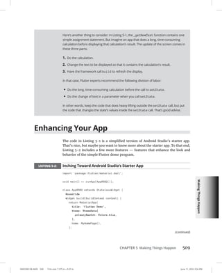 Making
Things
Happen
0005390158.INDD 509 Trim size: 7.375 in × 9.25 in June 11, 2022 3:34 PM
CHAPTER 5 Making Things Happen 509
Enhancing Your App
The code in Listing 5-1 is a simplified version of Android Studio’s starter app.
That’s nice, but maybe you want to know more about the starter app. To that end,
Listing 5-2 includes a few more features — features that enhance the look and
behavior of the simple Flutter demo program.
LISTING 5-2: Inching Toward Android Studio’s Starter App
import 'package:flutter/material.dart';
void main() = runApp(App0502());
class App0502 extends StatelessWidget {
@override
Widget build(BuildContext context) {
return MaterialApp(
title: 'Flutter Demo',
theme: ThemeData(
primarySwatch: Colors.blue,
),
home: MyHomePage(),
);
Here’s another thing to consider: In Listing 5-1, the _getNewText function contains one
simple assignment statement. But imagine an app that does a long, time-consuming
calculation before displaying that calculation’s result. The update of the screen comes in
these three parts:
1. Do the calculation.
2. Change the text to be displayed so that it contains the calculation’s result.
3. Have the framework call build to refresh the display.
In that case, Flutter experts recommend the following division of labor:
• Do the long, time-consuming calculation before the call to setState.
• Do the change of text in a parameter when you call setState.
In other words, keep the code that does heavy lifting outside the setState call, but put
the code that changes the state’s values inside the setState call. That’s good advice.
(continued)
 