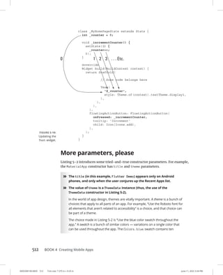 0005390158.INDD 512 Trim size: 7.375 in × 9.25 in June 11, 2022 3:34 PM
512 BOOK 4 Creating Mobile Apps
More parameters, please
Listing 5-2 introduces some tried-and-true constructor parameters. For example,
the MaterialApp constructor has title and theme parameters.
»
» The title (in this example, Flutter Demo) appears only on Android
phones, and only when the user conjures up the Recent Apps list.
»
» The value of theme is a ThemeData instance (thus, the use of the
ThemeData constructor in Listing 5-2).
In the world of app design, themes are vitally important. A theme is a bunch of
choices that apply to all parts of an app. For example, “Use the Roboto font for
all elements that aren’t related to accessibility” is a choice, and that choice can
be part of a theme.
The choice made in Listing 5-2 is “Use the blue color swatch throughout the
app.” A swatch is a bunch of similar colors — variations on a single color that
can be used throughout the app. The Colors.blue swatch contains ten
FIGURE 5-10:
Updating the
Text widget.
 