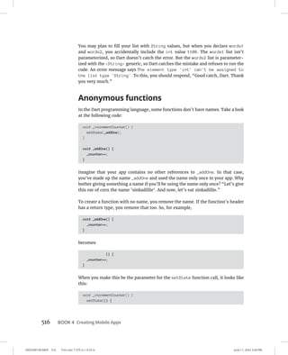 0005390158.INDD 516 Trim size: 7.375 in × 9.25 in June 11, 2022 3:34 PM
516 BOOK 4 Creating Mobile Apps
You may plan to fill your list with String values, but when you declare words1
and words2, you accidentally include the int value 1108. The words1 list isn’t
parameterized, so Dart doesn’t catch the error. But the words2 list is parameter-
ized with the String generic, so Dart catches the mistake and refuses to run the
code. An error message says The element type 'int' can't be assigned to
the list type 'String'. To this, you should respond, “Good catch, Dart. Thank
you very much.”
Anonymous functions
In the Dart programming language, some functions don’t have names. Take a look
at the following code:
void _incrementCounter() {
setState(_addOne);
}
void _addOne() {
_counter++;
}
Imagine that your app contains no other references to _addOne. In that case,
you’ve made up the name _addOne and used the name only once in your app. Why
bother giving something a name if you’ll be using the name only once? “Let’s give
this ear of corn the name ‘sinkadillie’. And now, let’s eat sinkadillie.”
To create a function with no name, you remove the name. If the function’s header
has a return type, you remove that too. So, for example,
void _addOne() {
_counter++;
}
becomes
() {
_counter++;
}
When you make this be the parameter for the setState function call, it looks like
this:
void _incrementCounter() {
setState(() {
 