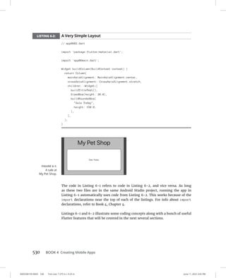 0005390159.INDD 530 Trim size: 7.375 in × 9.25 in June 11, 2022 3:42 PM
530   BOOK 4 Creating Mobile Apps
LISTING 6-2: A Very Simple Layout
// app0602.dart
import 'package:flutter/material.dart';
import 'app06main.dart';
Widget buildColumn(BuildContext context) {
return Column(
mainAxisAlignment: MainAxisAlignment.center,
crossAxisAlignment: CrossAxisAlignment.stretch,
children: Widget[
buildTitleText(),
SizedBox(height: 20.0),
buildRoundedBox(
Sale Today,
height: 150.0,
),
],
);
}
The code in Listing 6-1 refers to code in Listing 6-2, and vice versa. As long
as these two files are in the same Android Studio project, running the app in
Listing 6-1 automatically uses code from Listing 6-2. This works because of the
import declarations near the top of each of the listings. For info about import
declarations, refer to Book 4, Chapter 4.
Listings 6-1 and 6-2 illustrate some coding concepts along with a bunch of useful
Flutter features that will be covered in the next several sections.
FIGURE 6-1:
A sale at
My Pet Shop.
 